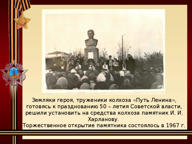 Земляки героя, труженики колхоза «Путь Ленина», готовясь к празднованию 50 – летия Советской власти, решили установить на средства колхоза памятник И. И. Харланову.  Торжественное открытие памятника состоялось в 1967 г.