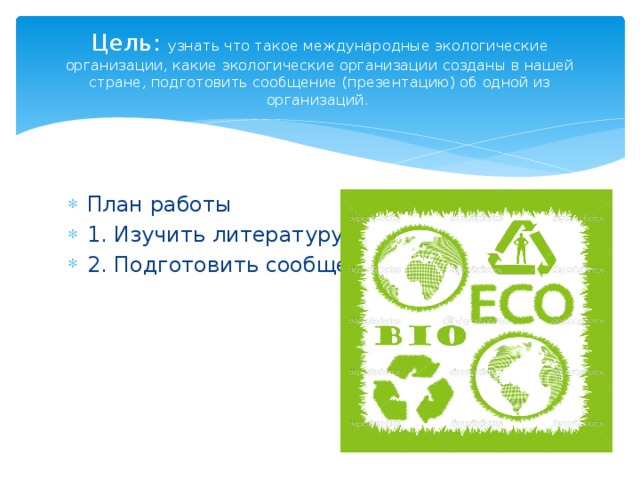 Цель: узнать что такое международные экологические организации, какие экологические организации созданы в нашей стране, подготовить сообщение (презентацию) об одной из организаций.