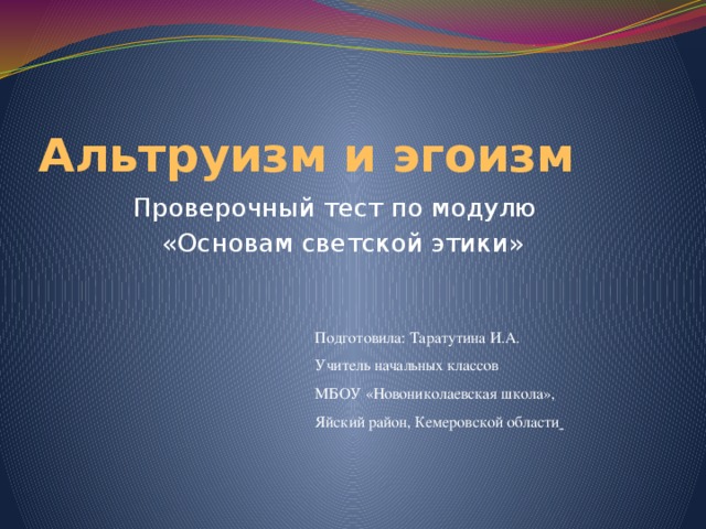 Альтруизм и эгоизм Проверочный тест по модулю  «Основам светской этики» Подготовила: Таратутина И.А. Учитель начальных классов МБОУ «Новониколаевская школа», Яйский район, Кемеровской области