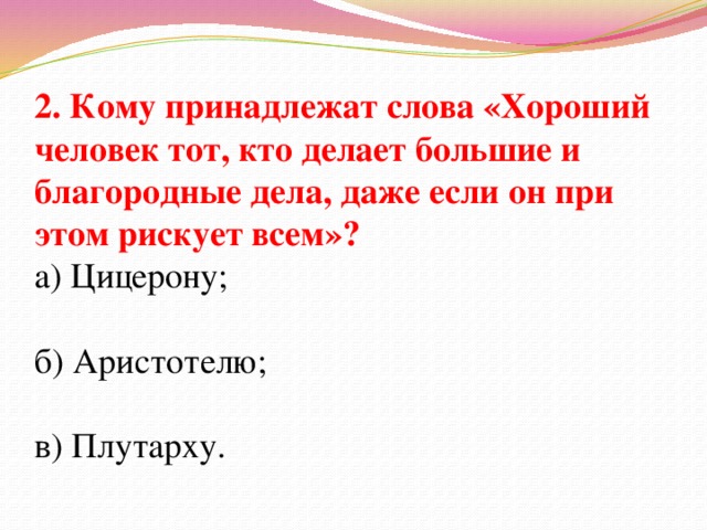 2. Кому принадлежат слова «Хороший человек тот, кто делает большие и благородные дела, даже если он при этом рискует всем»? а) Цицерону; б) Аристотелю; в) Плутарху.