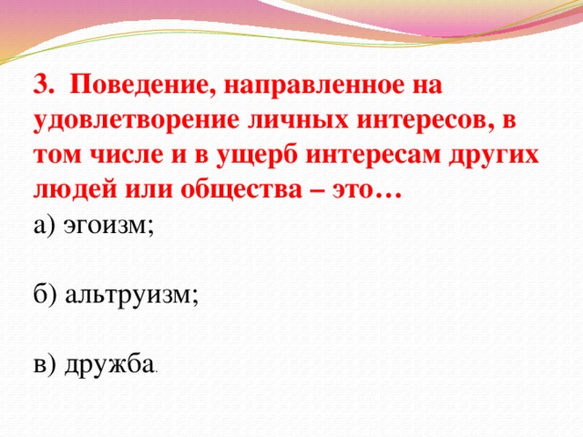 3. Поведение, направленное на удовлетворение личных интересов, в том числе и в ущерб интересам других людей или общества – это… а) эгоизм; б) альтруизм; в) дружба .