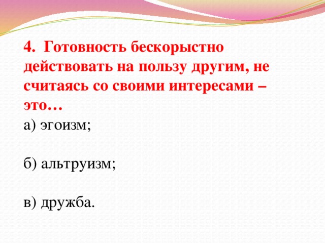 4. Готовность бескорыстно действовать на пользу другим, не считаясь со своими интересами – это… а) эгоизм; б) альтруизм; в) дружба.