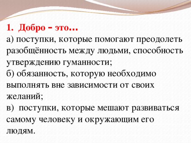 1. Добро – это … а) поступки, которые помогают преодолеть разобщённость между людьми, способность утверждению гуманности; б) обязанность, которую необходимо выполнять вне зависимости от своих желаний; в) поступки, которые мешают развиваться самому человеку и окружающим его людям.