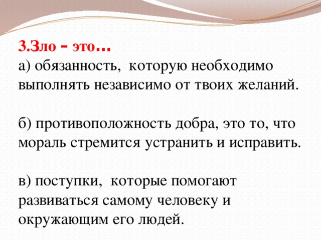 3.Зло – это … а) обязанность, которую необходимо выполнять независимо от твоих желаний. б) противоположность добра, это то, что мораль стремится устранить и исправить. в) поступки, которые помогают развиваться самому человеку и окружающим его людей.