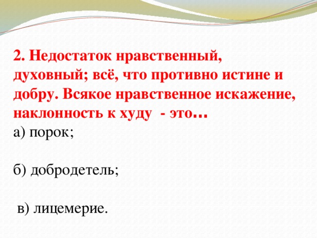 2. Недостаток нравственный, духовный; всё, что противно истине и добру. Всякое нравственное искажение, наклонность к худу - это … а) порок; б) добродетель;  в) лицемерие.