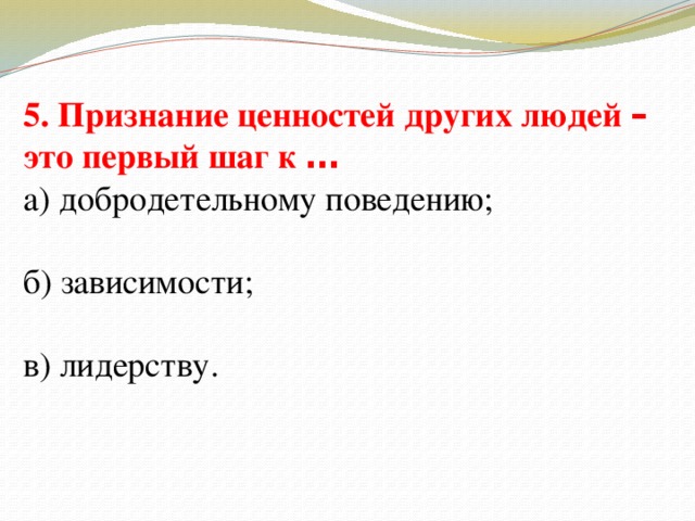 5. Признание ценностей других людей – это первый шаг к … а) добродетельному поведению; б) зависимости; в) лидерству.