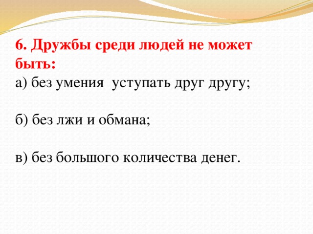 6. Дружбы среди людей не может быть: а) без умения уступать друг другу; б) без лжи и обмана; в) без большого количества денег.