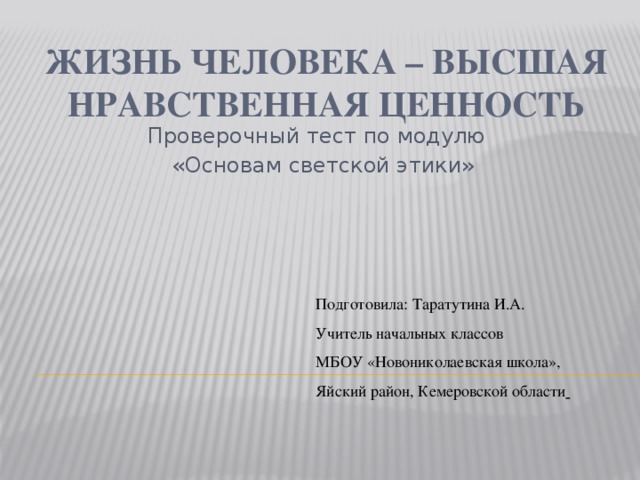 Жизнь человека – высшая нравственная ценность Проверочный тест по модулю  «Основам светской этики» Подготовила: Таратутина И.А. Учитель начальных классов МБОУ «Новониколаевская школа», Яйский район, Кемеровской области