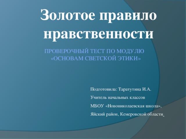 Золотое правило нравственности Проверочный тест по модулю  «Основам светской этики»   Подготовила: Таратутина И.А. Учитель начальных классов МБОУ «Новониколаевская школа», Яйский район, Кемеровской области