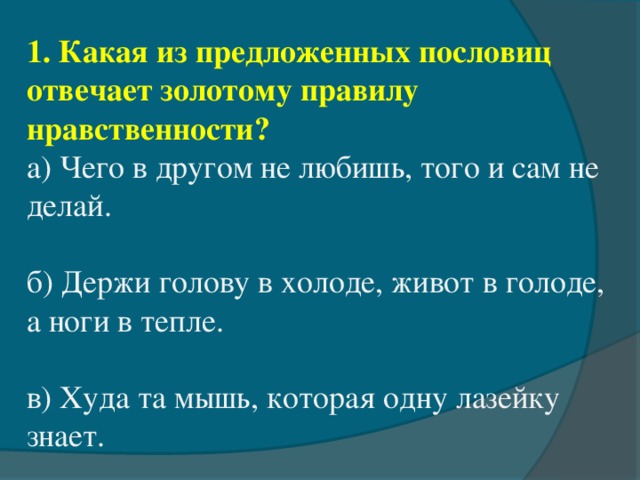 1. Какая из предложенных пословиц отвечает золотому правилу нравственности? а) Чего в другом не любишь, того и сам не делай. б) Держи голову в холоде, живот в голоде, а ноги в тепле. в) Худа та мышь, которая одну лазейку знает.