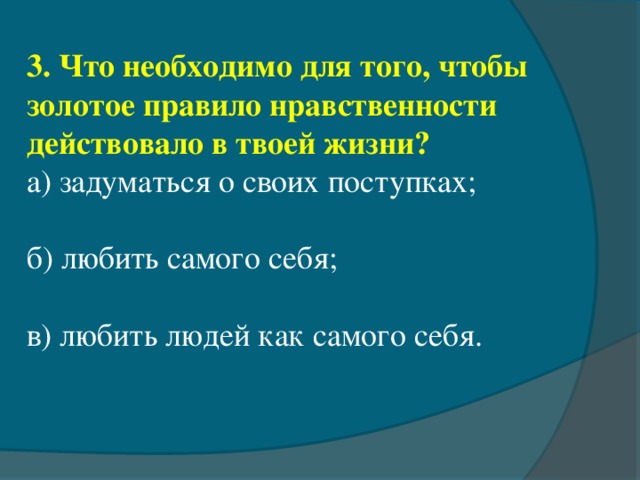 3. Что необходимо для того, чтобы золотое правило нравственности действовало в твоей жизни? а) задуматься о своих поступках;       б) любить самого себя;                в) любить людей как самого себя.