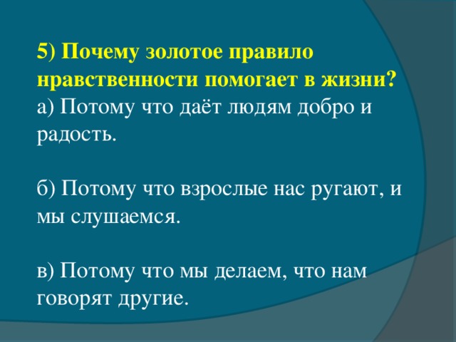 5) Почему золотое правило нравственности помогает в жизни? а) Потому что даёт людям добро и радость. б) Потому что взрослые нас ругают, и мы слушаемся. в) Потому что мы делаем, что нам говорят другие.