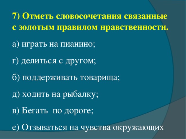 7) Отметь словосочетания связанные с золотым правилом нравственности. а) играть на пианино;   г) делиться с другом; б) поддерживать товарища; д) ходить на рыбалку; в) Бегать  по дороге; е) Отзываться на чувства окружающих