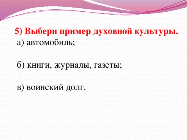 5) Выбери пример духовной культуры.  а) автомобиль;  б) книги, журналы, газеты;  в) воинский долг.