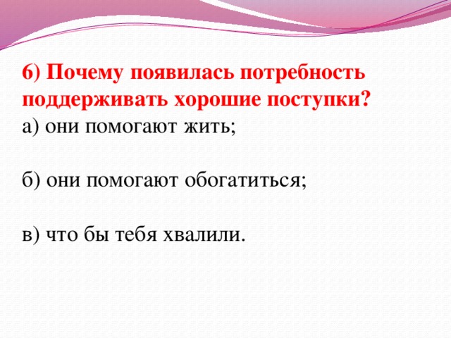 6) Почему появилась потребность поддерживать хорошие поступки? а) они помогают жить; б) они помогают обогатиться; в) что бы тебя хвалили.