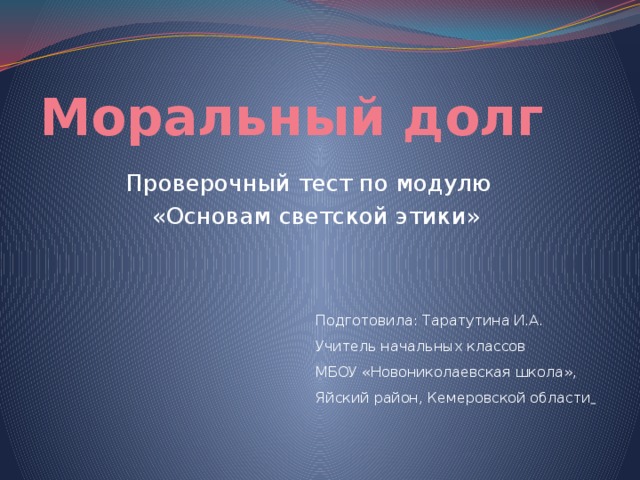 Моральный долг Проверочный тест по модулю  «Основам светской этики» Подготовила: Таратутина И.А. Учитель начальных классов МБОУ «Новониколаевская школа», Яйский район, Кемеровской области