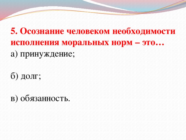 5. Осознание человеком необходимости исполнения моральных норм – это… а) принуждение; б) долг; в) обязанность.