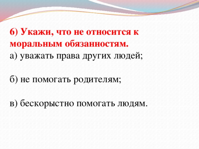 6) Укажи, что не относится к моральным обязанностям. а) уважать права других людей; б) не помогать родителям; в) бескорыстно помогать людям.