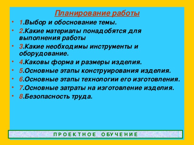 Планирование работы 1 .Выбор и обоснование темы. 2 .Какие материалы понадобятся для выполнения работы 3 .Какие необходимы инструменты и оборудование. 4 .Каковы форма и размеры изделия. 5 .Основные этапы конструирования изделия. 6 .Основные этапы технологии его изготовления. 7 .Основные затраты на изготовление изделия. 8 .Безопасность труда. П Р О Е К Т Н О Е О БУ Ч Е Н И Е