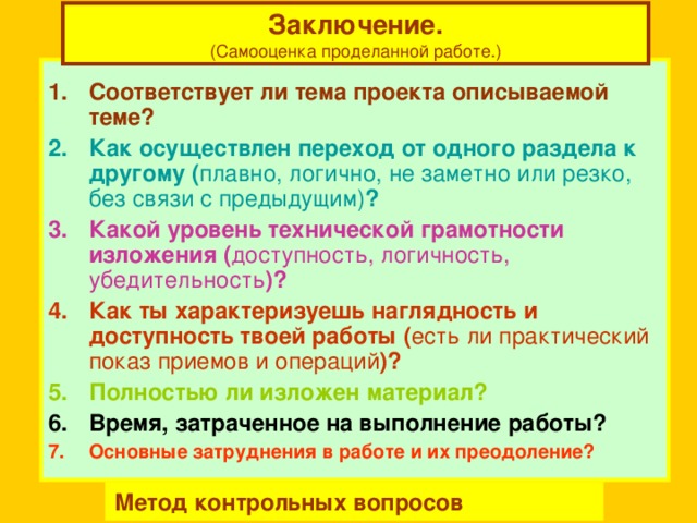 Заключение. (Самооценка проделанной работе.)  Соответствует ли тема проекта описываемой теме? Как осуществлен переход от одного раздела к другому ( плавно, логично, не заметно или резко, без связи с предыдущим) ? Какой уровень технической грамотности изложения ( доступность, логичность, убедительность )? Как ты характеризуешь наглядность и доступность твоей работы ( есть ли практический  показ приемов и операций )? Полностью ли изложен материал? Время, затраченное на выполнение работы? Основные затруднения в работе и их преодоление? Метод контрольных вопросов