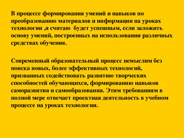 В процессе формирования умений и навыков по преобразованию материалов и информации на уроках технологии ,я считаю будет успешным, если заложить основу умений, построенных на использовании различных средствах обучения.   Современный образовательный процесс немыслим без поиска новых, более эффективных технологий, призванных содействовать развитию творческих способностей обучающихся, формированию навыков саморазвития и самообразования. Этим требованиям в полной мере отвечает проектная деятельность в учебном процессе на уроках технологии.