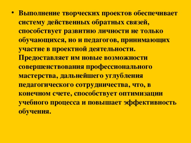 Выполнение творческих проектов обеспечивает систему действенных обратных связей, способствует развитию личности не только обучающихся, но и педагогов, принимающих участие в проектной деятельности. Предоставляет им новые возможности совершенствования профессионального мастерства, дальнейшего углубления педагогического сотрудничества, что, в конечном счете, способствует оптимизации учебного процесса и повышает эффективность обучения.