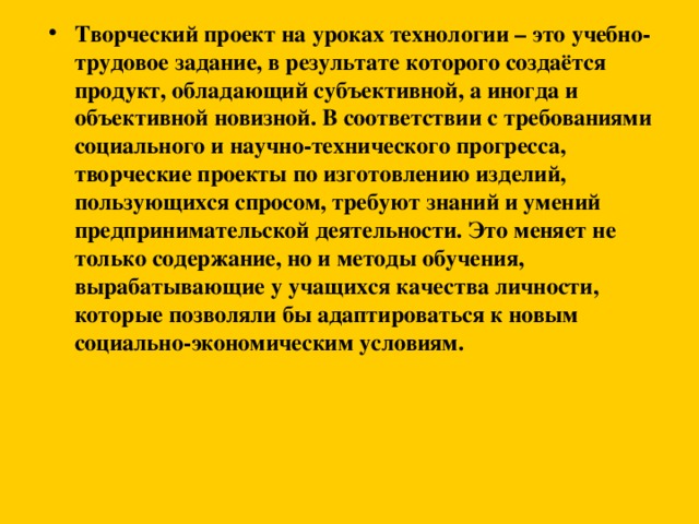 Творческий проект на уроках технологии – это учебно-трудовое задание, в результате которого создаётся продукт, обладающий субъективной, а иногда и объективной новизной. В соответствии с требованиями социального и научно-технического прогресса, творческие проекты по изготовлению изделий, пользующихся спросом, требуют знаний и умений предпринимательской деятельности. Это меняет не только содержание, но и методы обучения, вырабатывающие у учащихся качества личности, которые позволяли бы адаптироваться к новым социально-экономическим условиям.