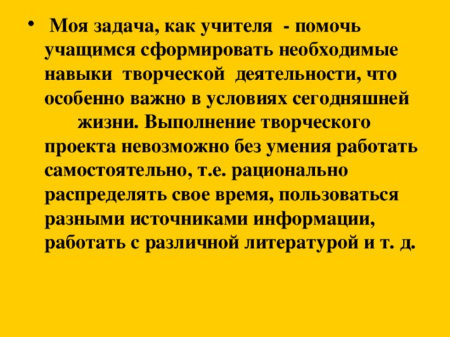 Моя задача, как учителя - помочь учащимся сформировать необходимые навыки творческой деятельности, что особенно важно в условиях сегодняшней  жизни. Выполнение творческого проекта невозможно без умения работать самостоятельно, т.е. рационально распределять свое время, пользоваться разными источниками информации, работать с различной литературой и т. д.