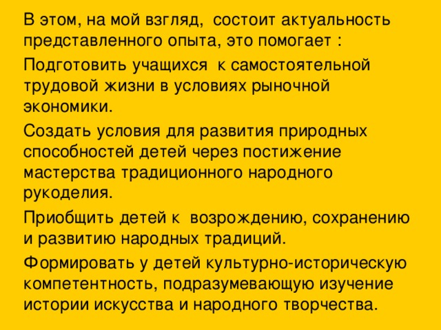 В этом, на мой взгляд, состоит актуальность представленного опыта, это помогает : Подготовить учащихся к самостоятельной трудовой жизни в условиях рыночной экономики. Создать условия для развития природных способностей детей через постижение мастерства традиционного народного рукоделия. Приобщить детей к возрождению, сохранению и развитию народных традиций. Формировать у детей культурно-историческую компетентность, подразумевающую изучение истории искусства и народного творчества.