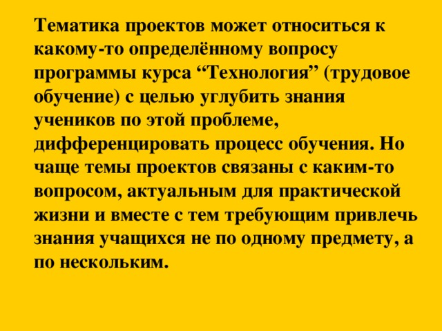 Тематика проектов может относиться к какому-то определённому вопросу программы курса “Технология” (трудовое обучение) с целью углубить знания учеников по этой проблеме, дифференцировать процесс обучения. Но чаще темы проектов связаны с каким-то вопросом, актуальным для практической жизни и вместе с тем требующим привлечь знания учащихся не по одному предмету, а по нескольким.