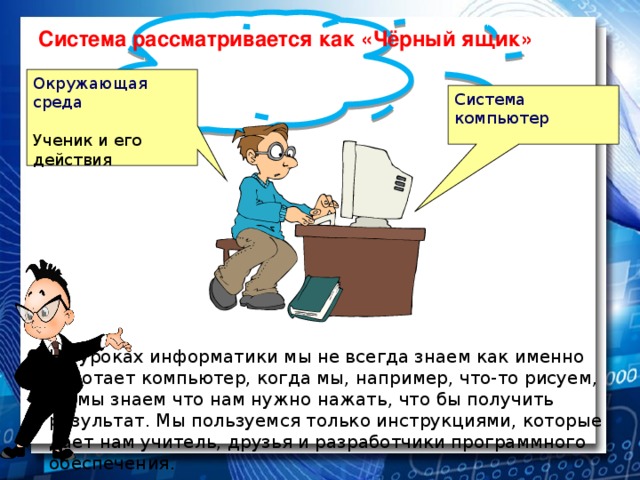 Система рассматривается как «Чёрный ящик» Окружающая среда Ученик и его действия Система компьютер На уроках информатики мы не всегда знаем как именно работает компьютер, когда мы, например, что-то рисуем, но мы знаем что нам нужно нажать, что бы получить результат. Мы пользуемся только инструкциями, которые дает нам учитель, друзья и разработчики программного обеспечения.