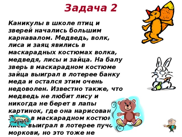 Задача 2 Каникулы в школе птиц и зверей начались большим карнавалом. Медведь, волк, лиса и заяц явились в маскарадных костюмах волка, медведя, лисы и зайца. На балу зверь в маскарадном костюме зайца выиграл в лотерее банку меда и остался этим очень недоволен. Известно также, что медведь не любит лису и никогда не берет в лапы картинок, где она нарисована. Зверь в маскарадном костюме лисы выиграл в лотерее пучок моркови, но это тоже не доставило ему никакой радости. Не могли бы вы сказать, какой маскарадный костюм смастерил себе каждый из зверей?