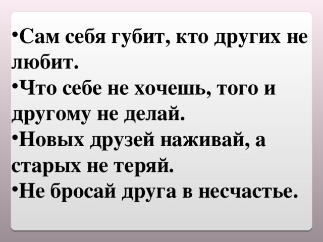 Сам себя губит, кто других не любит. Что себе не хочешь, того и другому не делай. Новых друзей наживай, а старых не теряй. Не бросай друга в несчастье.