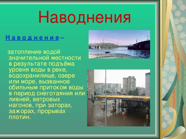 Наводнения  Н а в о д н е н и е –    затопление водой значительной местности в результате подъёма уровня воды в реке, водохранилище, озере или море, вызванное обильным притоком воды в период снеготаяния или ливней, ветровых нагонов, при заторах, зажорах, прорывах плотин.