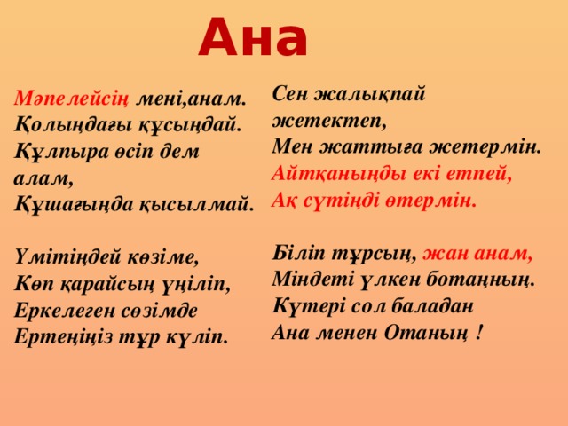 Ана Сен жалықпай жетектеп, Мен жаттыға жетермін. Айтқаныңды екі етпей, Ақ сүтіңді өтермін.  Біліп тұрсың, жан анам, Міндеті үлкен ботаңның. Күтері сол баладан Ана менен Отаның !  Мәпелейсің мені,анам. Қолыңдағы құсыңдай. Құлпыра өсіп дем алам, Құшағыңда қысылмай.  Үмітіңдей көзіме, Көп қарайсың үңіліп, Еркелеген сөзімде Ертеңіңіз тұр күліп.