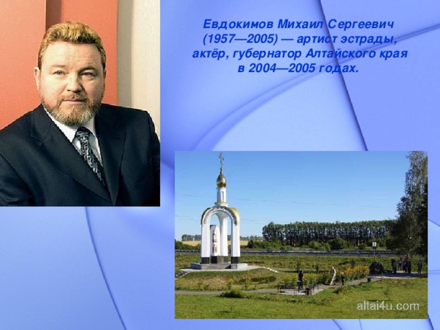 Евдокимов Михаил Сергеевич  (1957—2005) — артист эстрады, актёр, губернатор Алтайского края в 2004—2005 годах.