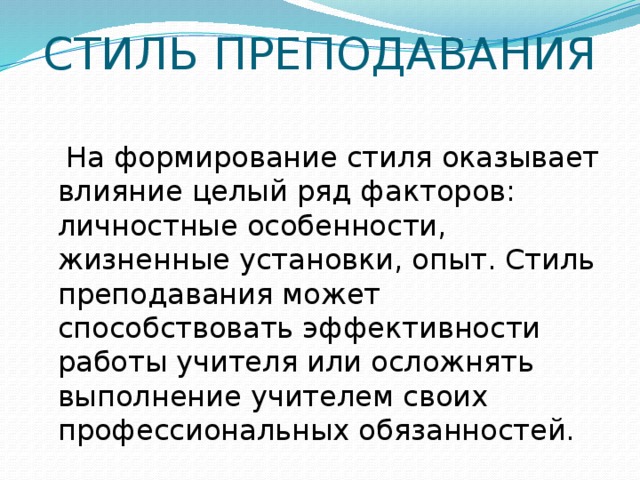 СТИЛЬ ПРЕПОДАВАНИЯ    На формирование стиля оказывает влияние целый ряд факторов: личностные особенности, жизненные установки, опыт. Стиль преподавания может способствовать эффективности работы учителя или осложнять выполнение учителем своих профессиональных обязанностей.