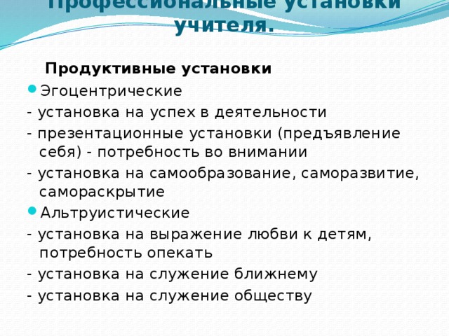 Профессиональные установки учителя.    Продуктивные установки Эгоцентрические - установка на успех в деятельности - презентационные установки (предъявление себя) - потребность во внимании - установка на самообразование, саморазвитие, самораскрытие Альтруистические - установка на выражение любви к детям, потребность опекать - установка на служение ближнему - установка на служение обществу