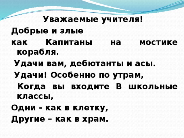 Уважаемые учителя! Добрые и злые как Капитаны на мостике корабля.  Удачи вам, дебютанты и асы.  Удачи! Особенно по утрам,  Когда вы входите В школьные классы, Одни - как в клетку, Другие – как в храм.