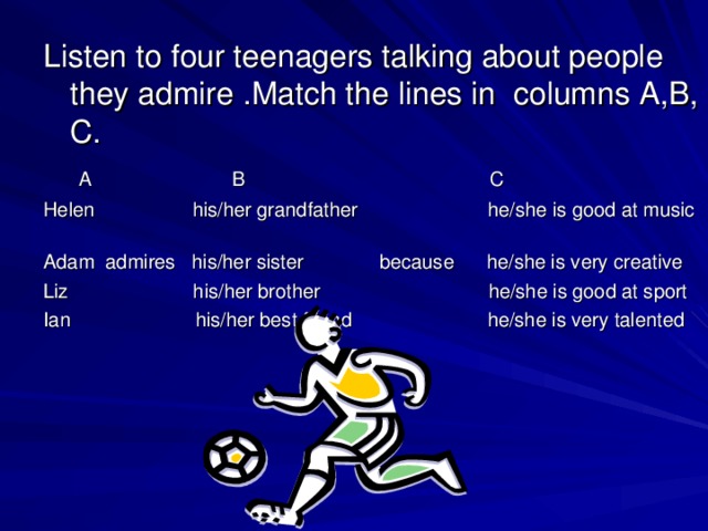 Listen to four teenagers talking about people they admire .Match the lines in columns A,B, C.  A B C Helen his/her grandfather he/she is good at music Adam admires his/her sister because he/she is very creative Liz his/her brother he/she is good at sport Ian his/her best friend he/she is very talented