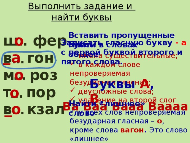 Выполнить задание и  найти буквы Вставить пропущенные буквы ш фер о в гон м роз т пор в кзал … Записать гласную букву - а с первой буквой второго и пятого слова.    Ва Ваа Вааа Ваааа Найти в словах общее а …  имена существительные;  в каждом слове непроверяемая безударная гласная;  двусложные слова;  ударение на второй слог о … Буквы А , В . о … Найти «лишнее» слово о …