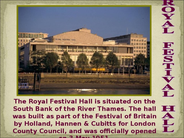 The Royal Festival Hall is situated on the South Bank of the River Thames. The hall was built as part of the Festival of Britain by Holland, Hannen & Cubitts for London County Council, and was officially opened on 3 May 1951.
