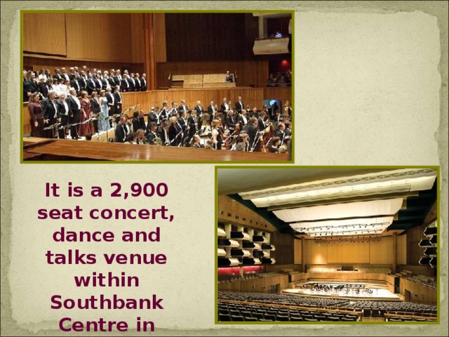 It is a 2,900 seat concert, dance and talks venue within Southbank Centre in London, England.