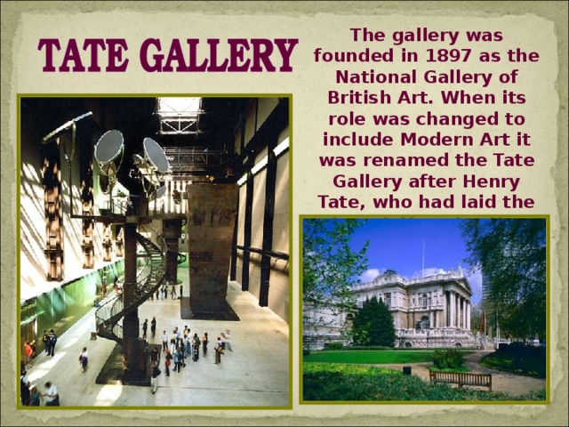 The gallery was founded in 1897 as the National Gallery of British Art. When its role was changed to include Modern Art it was renamed the Tate Gallery after Henry Tate, who had laid the foundations for the collection