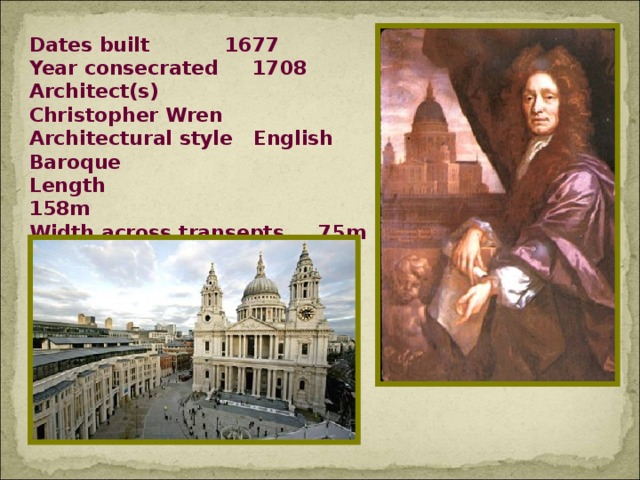 Dates built  1677 Year consecrated 1708 Architect(s)  Christopher Wren Architectural style English Baroque Length 158m Width across transepts 75m Width (nave)  37m Height (max)  108m