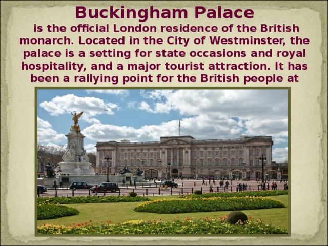 Buckingham Palace  is the official London residence of the British monarch. Located in the City of Westminster, the palace is a setting for state occasions and royal hospitality, and a major tourist attraction. It has been a rallying point for the British people at times of national rejoicing and crisis.