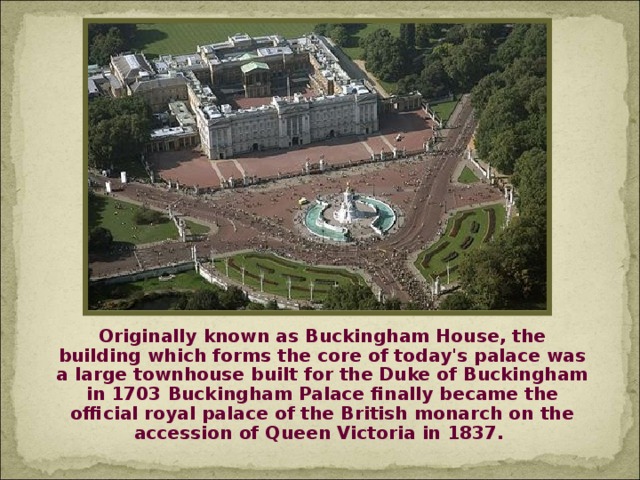 Originally known as Buckingham House, the building which forms the core of today's palace was a large townhouse built for the Duke of Buckingham in 1703 Buckingham Palace finally became the official royal palace of the British monarch on the accession of Queen Victoria in 1837.