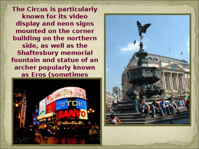 The Circus is particularly known for its video display and neon signs mounted on the corner building on the northern side, as well as the Shaftesbury memorial fountain and statue of an archer popularly known as Eros (sometimes called The Angel of Christian Charity, but intended to be Anteros).