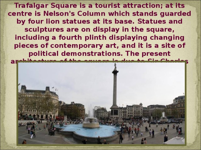 Trafalgar Square is a tourist attraction; at its centre is Nelson's Column which stands guarded by four lion statues at its base. Statues and sculptures are on display in the square, including a fourth plinth displaying changing pieces of contemporary art, and it is a site of political demonstrations. The present architecture of the square is due to Sir Charles Barry and was completed in 1845.