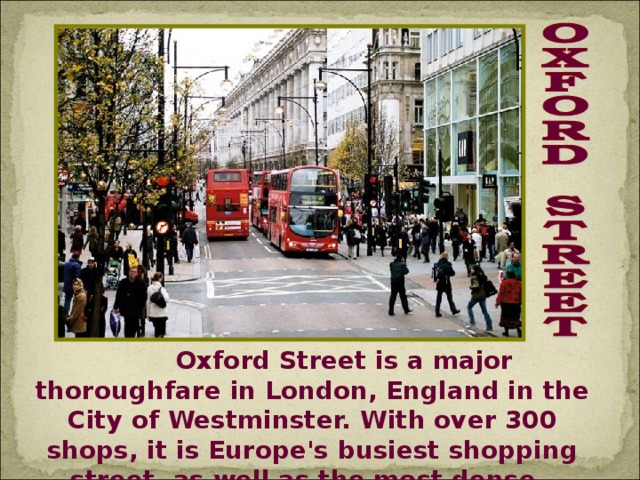 Oxford Street is a major thoroughfare in London, England in the City of Westminster. With over 300 shops, it is Europe's busiest shopping street, as well as the most dense.
